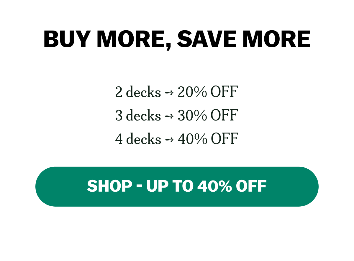 BUY MORE, SAVE MORE 2 decks ➞ 20% OFF 3 decks ➞ 30% OFF 4 decks ➞ 40% OFF SHOP - UP TO 40% OFF