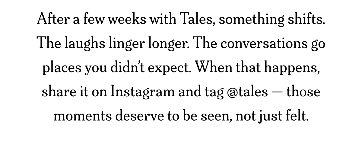 After a few weeks with Tales, something shifts. The laughs linger longer. The conversations go places you didn’t expect. When