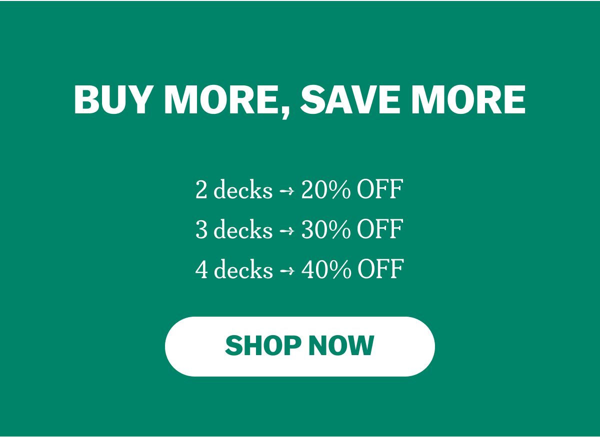 BUY MORE, SAVE MORE 2 decks ➔ 20% OFF 3 decks ➔ 30% OFF 4 decks ➔ 40% OFF SHOP NOW