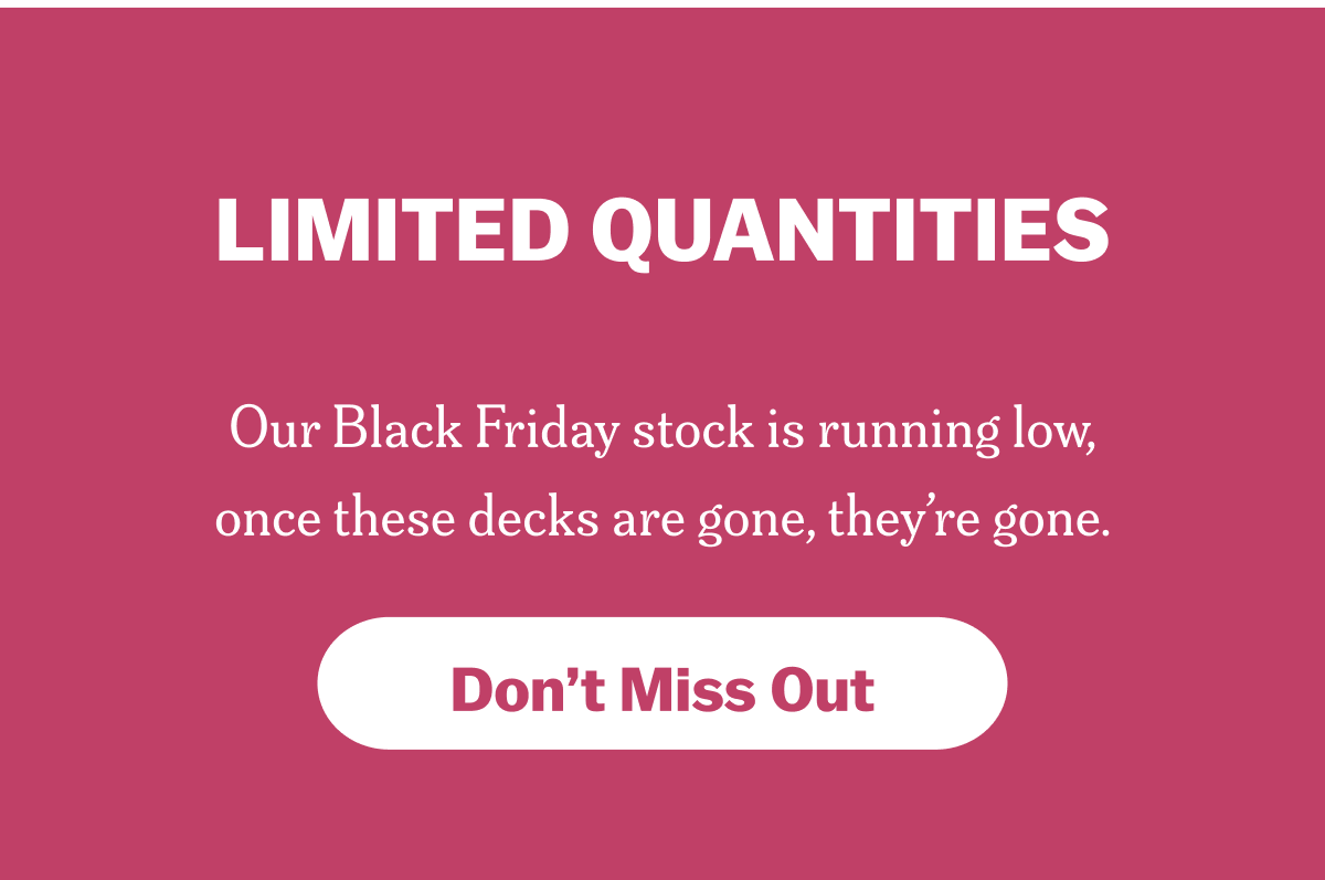 LIMITED QUANTITIES Our Black Friday stock is running low, once these decks are gone, they’re gone. Don’t Miss Out