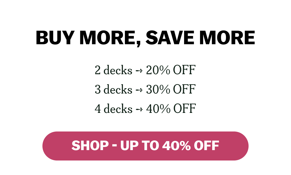 BUY MORE, SAVE MORE 2 decks ➔ 20% OFF 3 decks ➔ 30% OFF 4 decks ➔ 40% OFF SHOP - UP TO 40% OFF