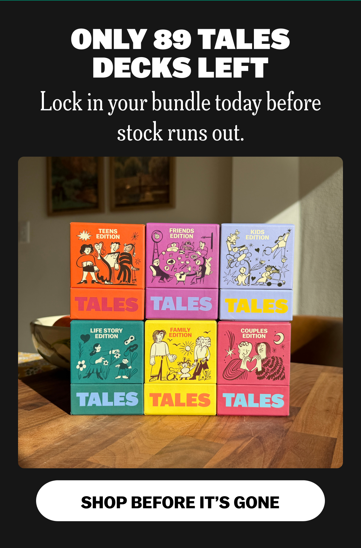 ONLY 89 TALES DECKS LEFT Lock in your bundle today before stock runs out. SHOP BEFORE IT'S GONE