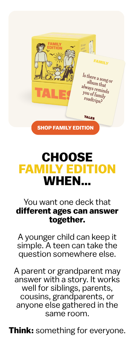 CHOOSE FAMILY EDITION WHEN…  You want one deck that different ages can answer together.  A younger child can keep it simple. A teen can take the question somewhere else. A parent or grandparent may answer with a story.  It works well for siblings, parents, cousins, grandparents, or anyone else gathered in the same room.  Think: something for everyone.