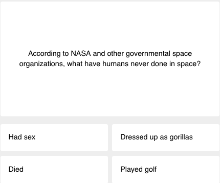 First question of today's science quiz: According to NASA and other governmental space organizations, what have humans never done in space? The answer choices are: "Had sex," "Dressed up as gorillas," "Died," and "Played golf"