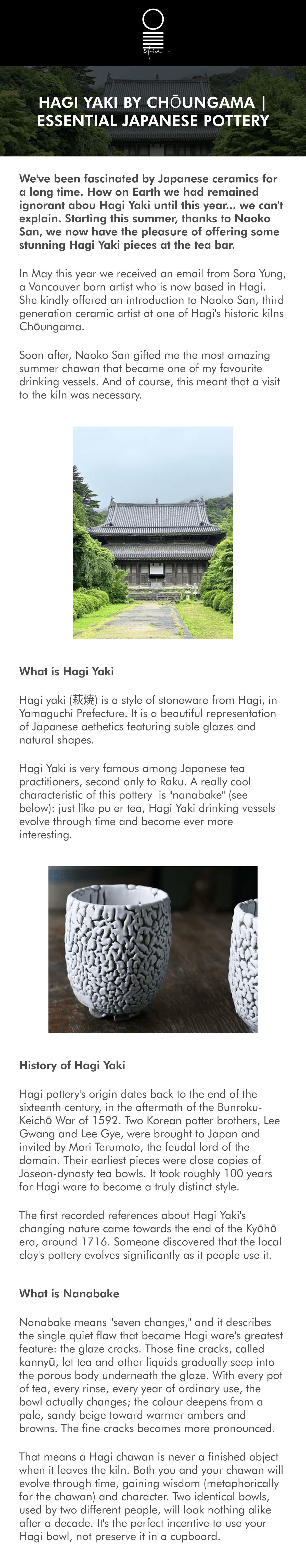 Hagi Yaki by Chōungama | Essential Japanese Pottery We've been fascinated by Japanese ceramics for a long time. How on Earth we had remained ignorant abou Hagi Yaki until this year... we can't explain. Starting this summer, thanks to Naoko San, we now have the pleasure of offering some stunning Hagi Yaki pieces at the tea bar. In May this year we received an email from Sora Yung, a Vancouver born artist who is now based in Hagi. She kindly offered an introduction to Naoko San, third generation ceramic artist at one of Hagi's historic kilns Chōungama. Soon after, Naoko San gifted me the most amazing summer chawan that became one of my favourite drinking vessels. And of course, this meant that a visit to the kiln was necessary. What is Hagi Yaki Hagi yaki (萩焼) is a style of stoneware from Hagi, in Yamaguchi Prefecture. It is a beautiful representation of Japanese aethetics featuring suble glazes and natural shapes. Hagi Yaki is very famous among Japanese tea practitioners, second only to Raku. A really cool characteristic of this pottery  is "nanabake" (see below): just like pu er tea, Hagi Yaki drinking vessels evolve through time and become ever more interesting. History of Hagi Yaki Hagi pottery's origin dates back to the end of the sixteenth century, in the aftermath of the Bunroku-Keichō War of 1592. Two Korean potter brothers, Lee Gwang and Lee Gye, were brought to Japan and invited by Mori Terumoto, the feudal lord of the domain. Their earliest pieces were close copies of Joseon-dynasty tea bowls. It took roughly 100 years for Hagi ware to become a truly distinct style. The first recorded references about Hagi Yaki's changing nature came towards the end of the Kyōhō era, around 1716. Someone discovered that the local clay's pottery evolves significantly as it people use it.  What is Nanabake Nanabake means "seven changes," and it describes the single quiet flaw that became Hagi ware's greatest feature: the glaze cracks. Those fine cracks, called kannyū, let tea and other liquids gradually seep into the porous body underneath the glaze. With every pot of tea, every rinse, every year of ordinary use, the bowl actually changes; the colour deepens from a pale, sandy beige toward warmer ambers and browns. The fine cracks becomes more pronounced. That means a Hagi chawan is never a finished object when it leaves the kiln. Both you and your chawan will evolve through time, gaining wisdom (metaphorically for the chawan) and character. Two identical bowls, used by two different people, will look nothing alike after a decade. It's the perfect incentive to use your Hagi bowl, not preserve it in a cupboard. History of Chōungama The Notomi family's workshop, Chōungama, sits in the Tamae district of Hagi, where the local clay has been dug from the same hillsides for generations. The kiln name Chōun has passed from master to master within the family, most recently from Susumu Notomi's father — the kiln's second-generation Chōun — down to Susumu himself. Susumu Notomi was born in 1951 in Hagi City. He studied engineering at Kanto Gakuin University and (by his own account) took a fairly ordinary path afterward: finishing school, getting a boring job.  But the pull of the clay he'd played with as a boy never really left him. He returned to Hagi to apprentice under his father starting in 1975, began working under his own seal a decade later, and formally inherited the name Chōun around his thirtieth year in the craft. He is now Sandai Chōun, the third generation. Since then, Notomi-san has become a full member of the Japan Crafts Association, held solo exhibitions at Mitsukoshi and Takashimaya in Tokyo, Maruzen in Nihonbashi, and galleries as far as New York, and been selected repeatedly for the Japan Traditional Crafts Exhibition and the West Japan Ceramic Art Exhibition over a career now spanning more than four decades. In 2019, he received the Yamaguchi Prefecture Award for Meritorious Service in Arts and Culture. Notomi-san is particularly fascinated with colour blue (aohagi, or "blue hagi"). This a cooler, more silvered tone was once part of old Hagi ware and had all but disappeared when Notomi-san was starting this path. It's a technically difficult effect to control, and reviving it has become something close to his signature. Working alongside him is another incredibly talented aritst: his daughter, Naoko-San. Naoko balances her artistic life with the most beautiful family and mentorship of a small circle of students from further afield. Thank you also to Sora and Ellie (two of those students) for the introduction to Chōungama and a fantastic experience exploring the kiln. WEEKLY SPECIALS SHOP NoW