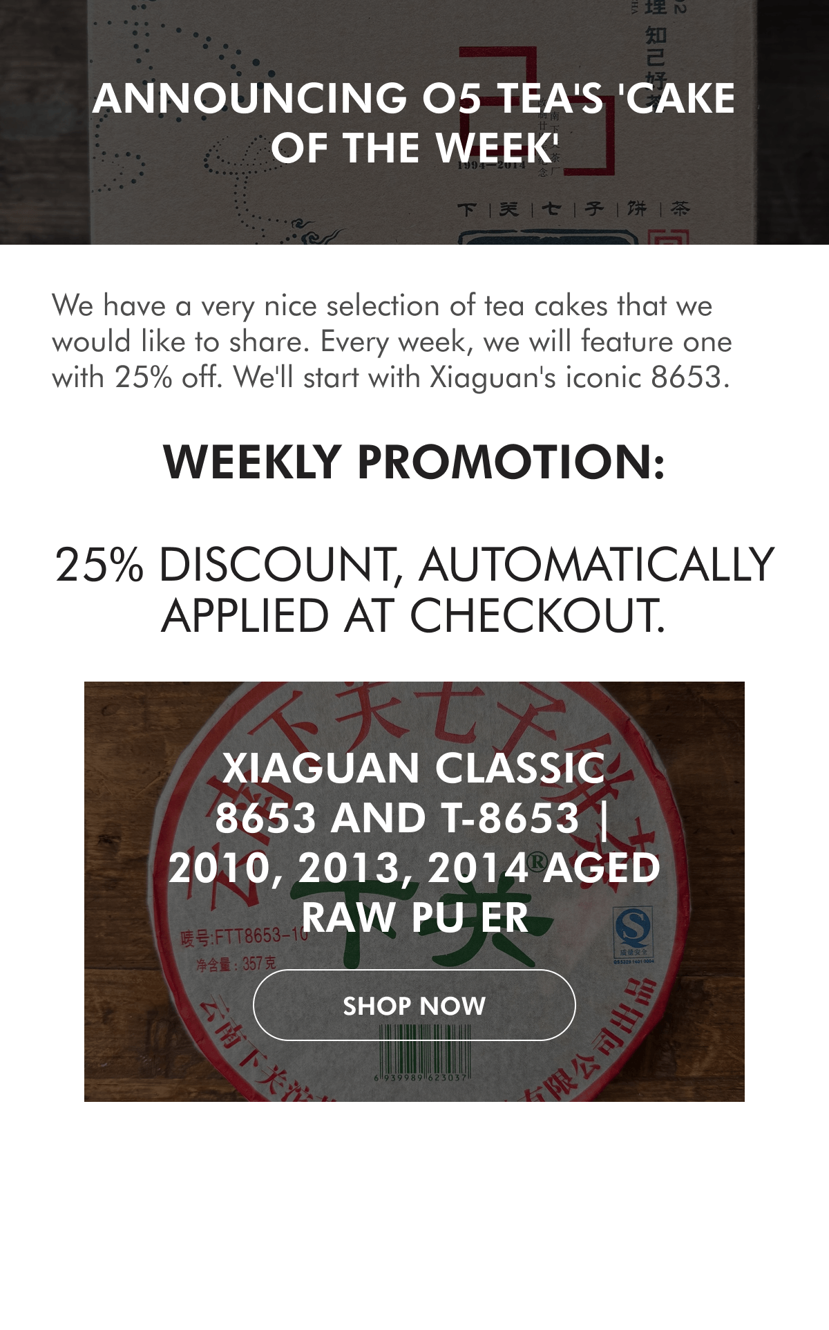 Announcing O5 Tea's 'Cake of the Week' We have a very nice selection of tea cakes that we would like to share. Every week, we will feature one with 25% off. We'll start with Xiaguan's iconic 8653. WEEKLY PROMOTION:  25% discount, automatically applied at checkout. Xiaguan Classic 8653 and T-8653 | 2010, 2013, 2014 Aged Raw Pu Er SHOP NoW