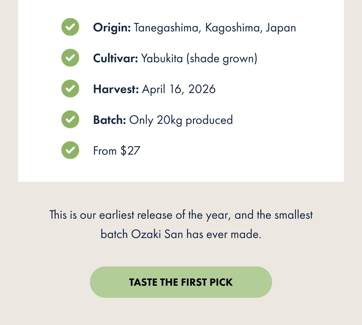 Origin: Tanegashima, Kagoshima, Japan Cultivar: Yabukita (shade grown) Harvest: April 16, 2026 Batch: Only 20kg produced From $27 This is our earliest release of the year, and the smallest batch Ozaki San has ever made. TASTE THE FIRST PICK
