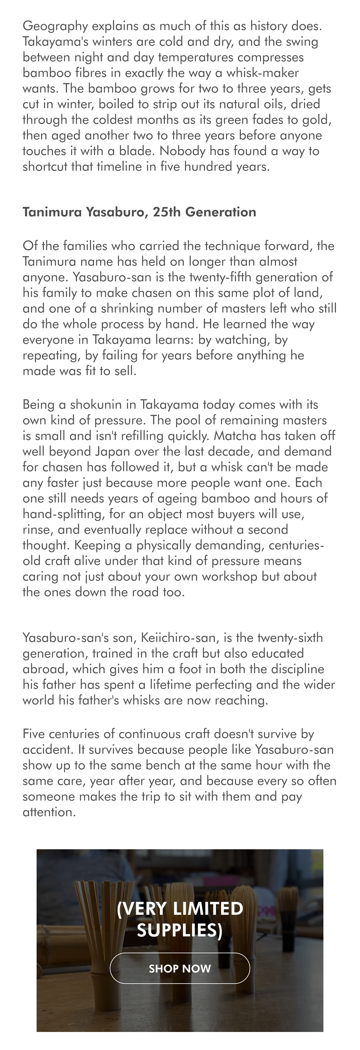 We have a new shipment of Takayama Chasen! Five hundred years of bamboo, one family, and the plain determination to keep an ancient craft alive. Summer in Nara (Japan) can be very hot and humid; this is never enough to deter thousands of tourists from swarming the streets and temples of this beautiful city. The summer of 2022 was quite different: COVID was the talk of the day, Japan was closed to tourists, and the streets were empty. We stepped into the Tanimura family's workshop in Takayama, a small village at the northern edge of Nara Prefecture, and the first thing we noticed was how little noise there was. Tanimura Kei-san welcomed us into the home and introduced us to his father, Tanimura Yasaburo-san, the shokunin who personally crafts this family's outstanding bamboo utensils. This is the family that has, for twenty-five generations, made the whisk that turns matcha into the pale green foam we now barely think twice about. A village built around a single tool Takayama's tie to the chasen goes back to the early days of Japanese tea culture. Local history traces it to the Muromachi period, when Murata Juko, often credited as the founder of Chanoyu, began treating matcha as something closer to a spiritual practice than a medicinal habit. The tools that had arrived from China were simple, plain scoops, nothing built for the specific job of whisking. Takayama, with its cold winters and its retainer families already skilled in bamboo work, is where a proper whisk was first made, reportedly by the son of the local castle lord. Sixteen retainer families carried the technique forward from there, generation after generation, and today the village still produces the overwhelming majority of the tea whisks made in Japan, out of a small handful of workshops. Geography explains as much of this as history does. Takayama's winters are cold and dry, and the swing between night and day temperatures compresses bamboo fibres in exactly the way a whisk-maker wants. The bamboo grows for two to three years, gets cut in winter, boiled to strip out its natural oils, dried through the coldest months as its green fades to gold, then aged another two to three years before anyone touches it with a blade. Nobody has found a way to shortcut that timeline in five hundred years. Tanimura Yasaburo, 25th Generation Of the families who carried the technique forward, the Tanimura name has held on longer than almost anyone. Yasaburo-san is the twenty-fifth generation of his family to make chasen on this same plot of land, and one of a shrinking number of masters left who still do the whole process by hand. He learned the way everyone in Takayama learns: by watching, by repeating, by failing for years before anything he made was fit to sell. Being a shokunin in Takayama today comes with its own kind of pressure. The pool of remaining masters is small and isn't refilling quickly. Matcha has taken off well beyond Japan over the last decade, and demand for chasen has followed it, but a whisk can't be made any faster just because more people want one. Each one still needs years of ageing bamboo and hours of hand-splitting, for an object most buyers will use, rinse, and eventually replace without a second thought. Keeping a physically demanding, centuries-old craft alive under that kind of pressure means caring not just about your own workshop but about the ones down the road too. Yasaburo-san's son, Keiichiro-san, is the twenty-sixth generation, trained in the craft but also educated abroad, which gives him a foot in both the discipline his father has spent a lifetime perfecting and the wider world his father's whisks are now reaching. Five centuries of continuous craft doesn't survive by accident. It survives because people like Yasaburo-san show up to the same bench at the same hour with the same care, year after year, and because every so often someone makes the trip to sit with them and pay attention. (Very limited supplies) SHOP NoW Announcing O5 Tea's 'Cake of the Week' We have a very nice selection of tea cakes that we would like to share. Every week, we will feature one with 25% off. We'll start with Xiaguan's iconic 8653. WEEKLY PROMOTION:  25% discount, automatically applied at checkout. Xiaguan Classic 8653 and T-8653 | 2010, 2013, 2014 Aged Raw Pu Er SHOP NoW
