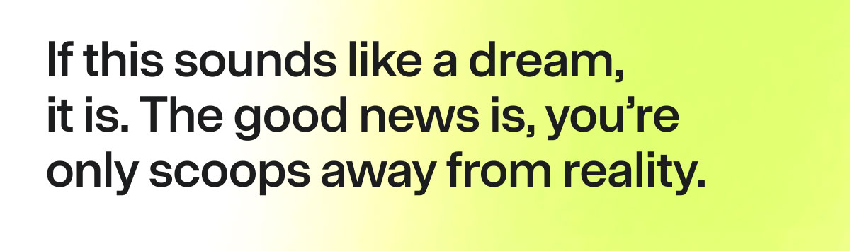 If this sounds like a dream, it is. The good news is, you're only scoops away from reality.