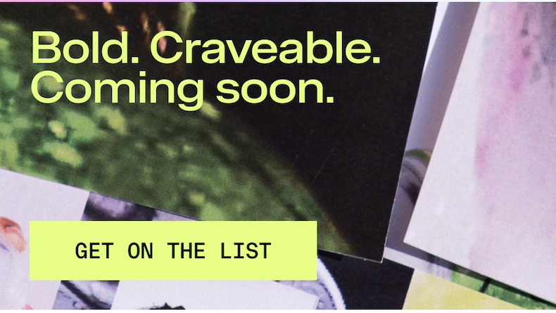 Bold. Craveable. Coming soon. GET ON THE LIST