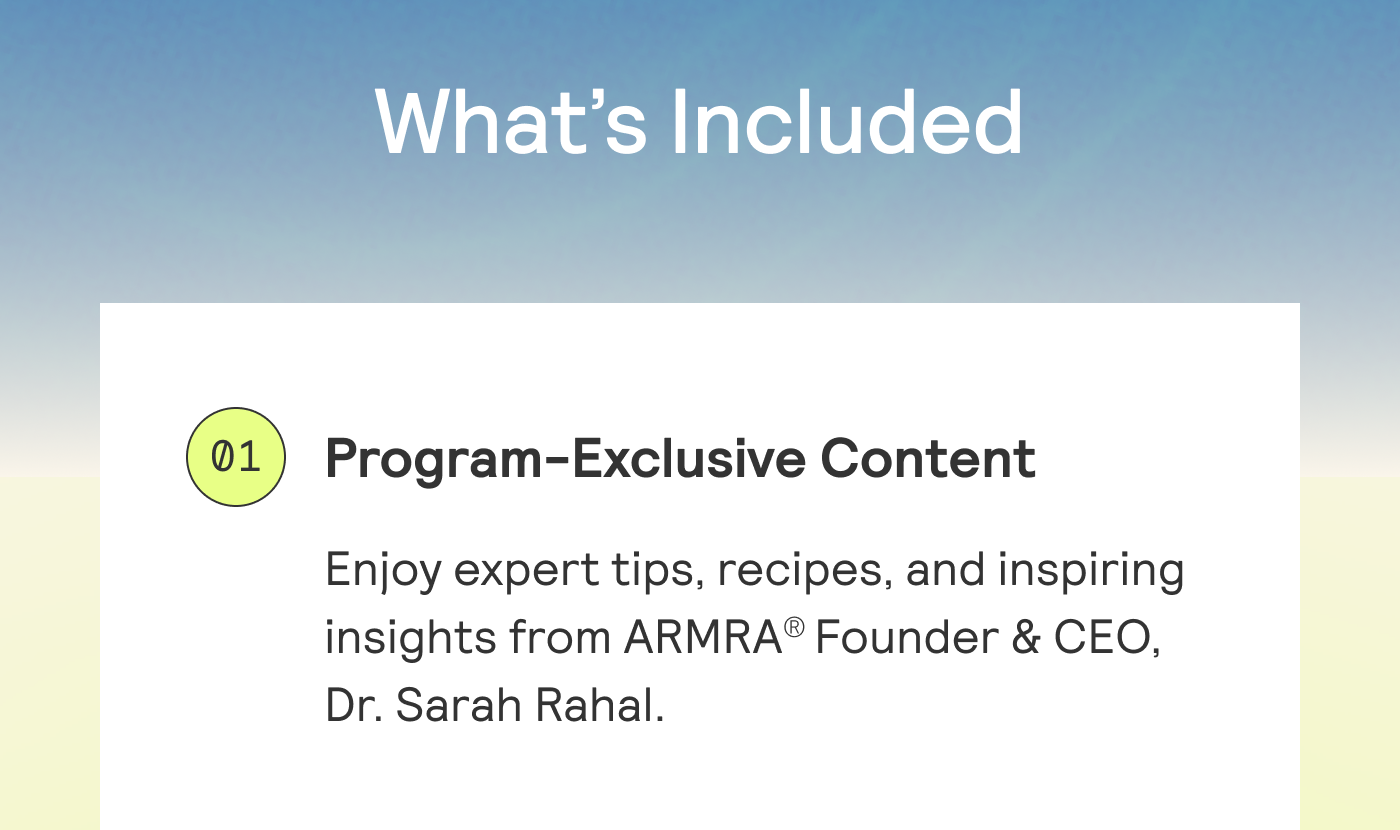 WHAT'S INCLUDED. Program-Exclusive Content  Enjoy expert tips, recipes, and inspiring  insights from ARMRA® Founder & CEO,  Dr. Sarah Rahal. 