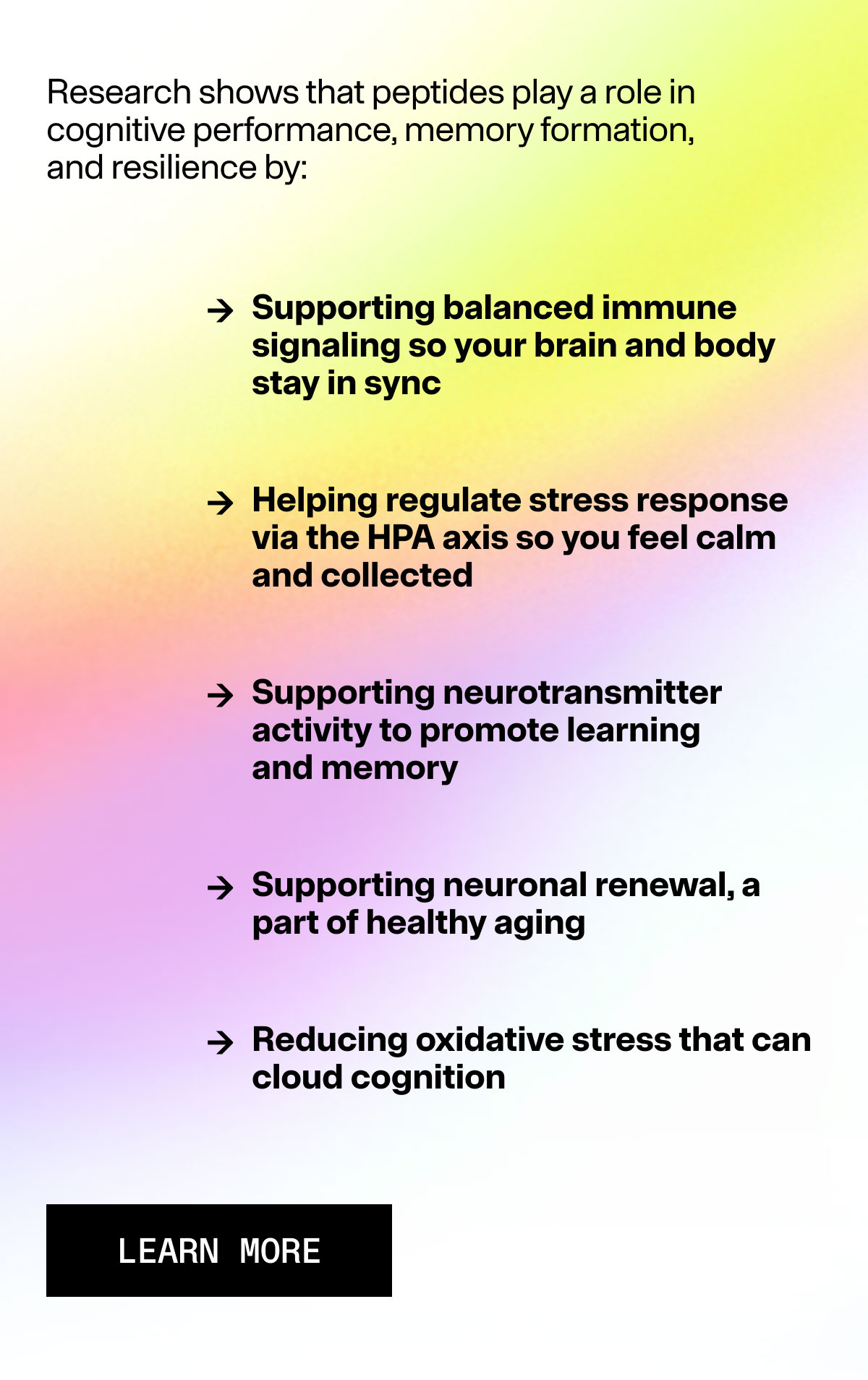 Research shows that PRPs play a role in cognitive performance, memory formation, and resilience by: → Supporting balanced immune signaling so your brain and body stay in sync → Helping regulate stress response via the HPA axis so you feel calm and collected → Supporting neurotransmitter activity to promote learning and memory → Supporting neuronal renewal, a part of healthy aging → Reducing oxidative stress that can cloud cognition CTA CHOOSE ARMRA