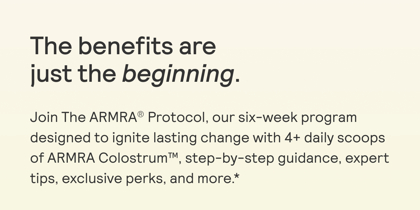 The benefits are  just the beginning.  Join The ARMRA® Protocol, our six-week program designed to ignite lasting change with 4+ daily scoops of ARMRA Colostrum™, step-by-step guidance, expert tips, exclusive perks, and more *
