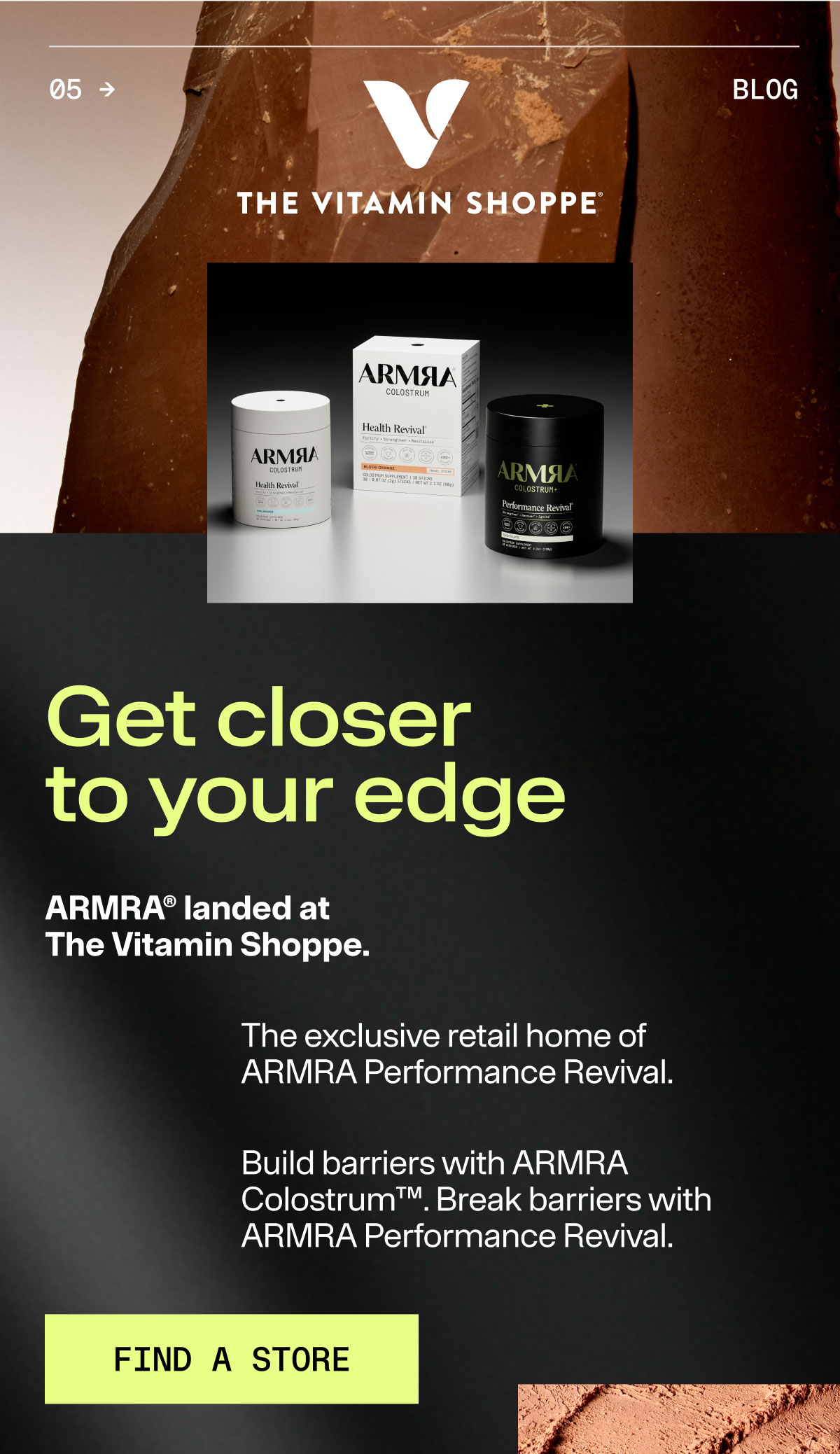 THE VITAMIN SHOPPE Get closer to your edge ARMRA landed at the Vitamin Shoppe. The exclusive retail home of ARMRA Performance Revival. Build barriers with ARMRA Colostrum. Break barries with ARMRA Performance Revival.