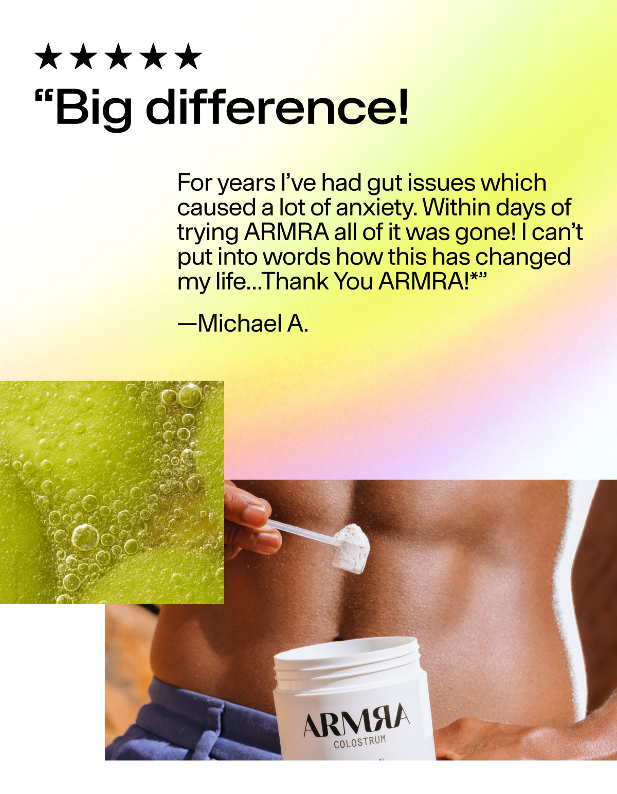 "Big difference! For years I've had gut issues which cause a lot of anxiety. WIthin days of trying ARMRA all of it was gone! I can't put into words how this has changed my life...Thank You ARMRA!*" -Michael A.