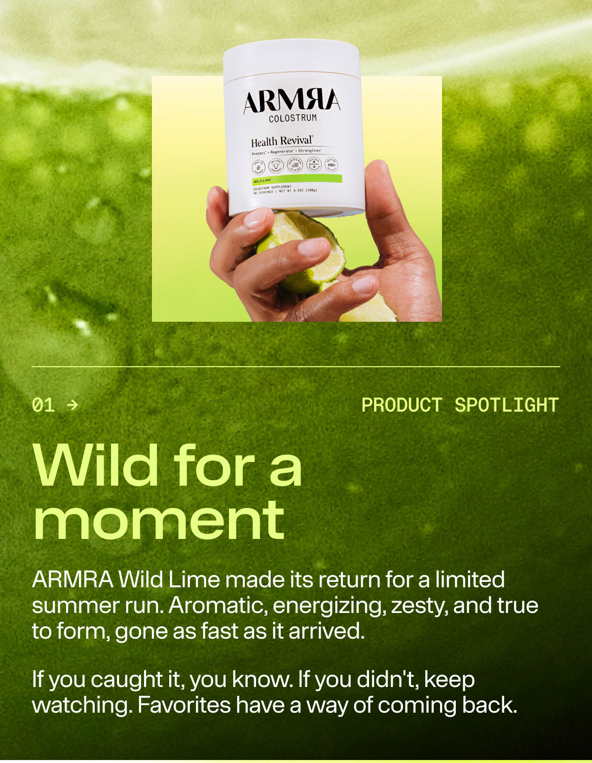 Wild for a moment ARMRA Wild Lime made its return for a limited summer run. Aromatic, energizing, zesty, and true to form, gone as fast as it arrived. If you caught it, you know. If you didn't keep watching. Favorites have a way of coming back.
