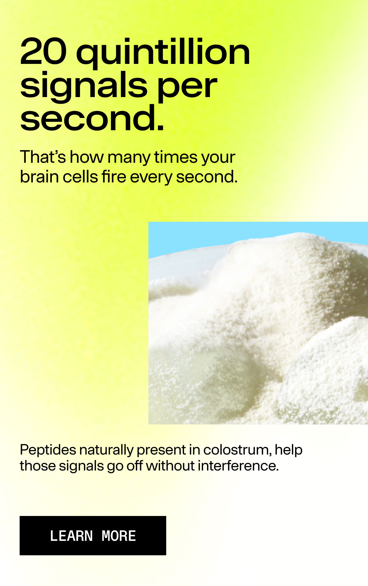 20 quintillion signals per second. That's how many times your brain cells fire every second. Peptides naturally present in colostrum, help those signals go off without interference. LEARN MORE