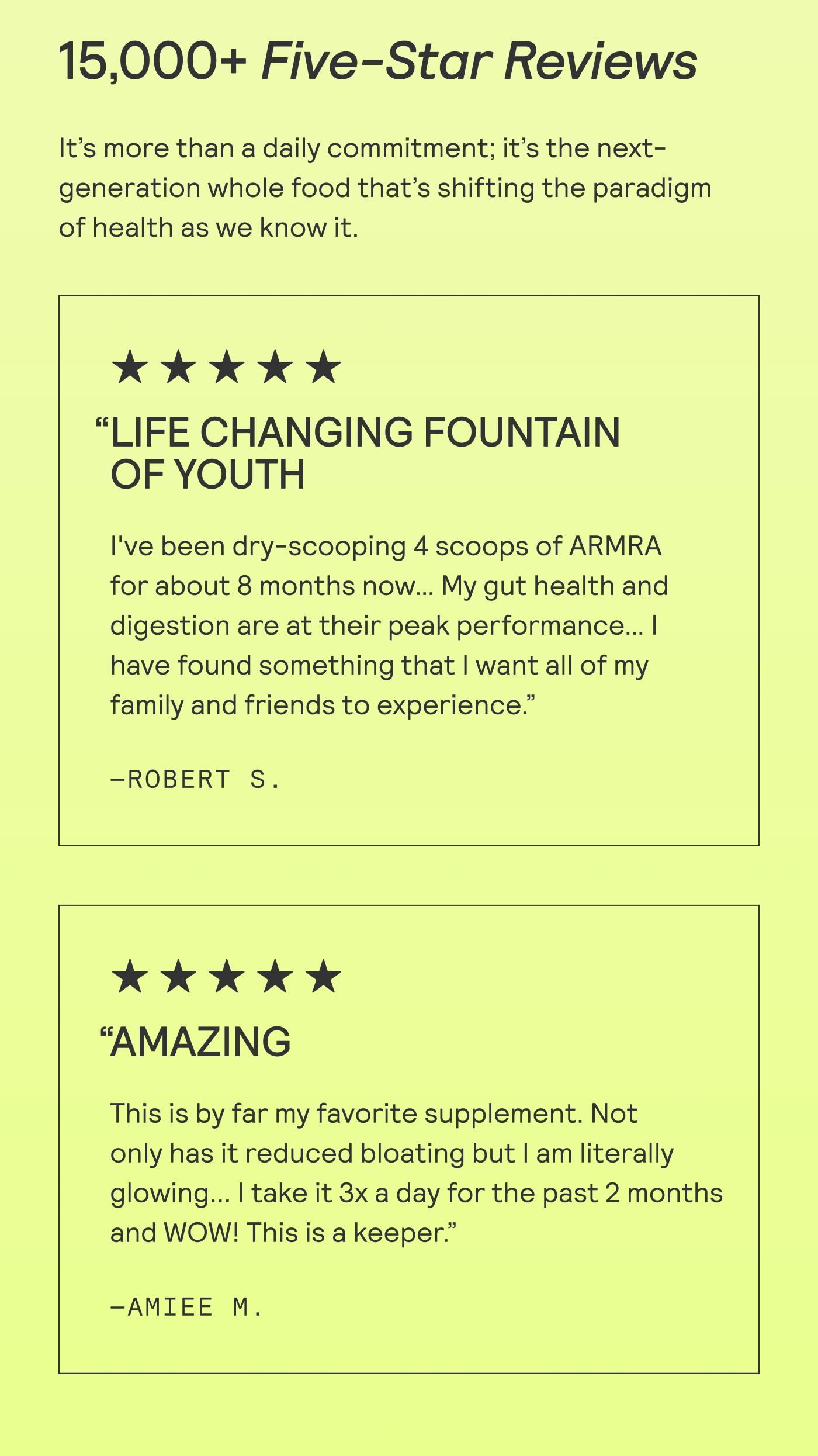 15,000+ Five-Star Reviews It’s more than a daily commitment; it’s the next- generation whole food that’s shifting the paradigm of health as we know it.