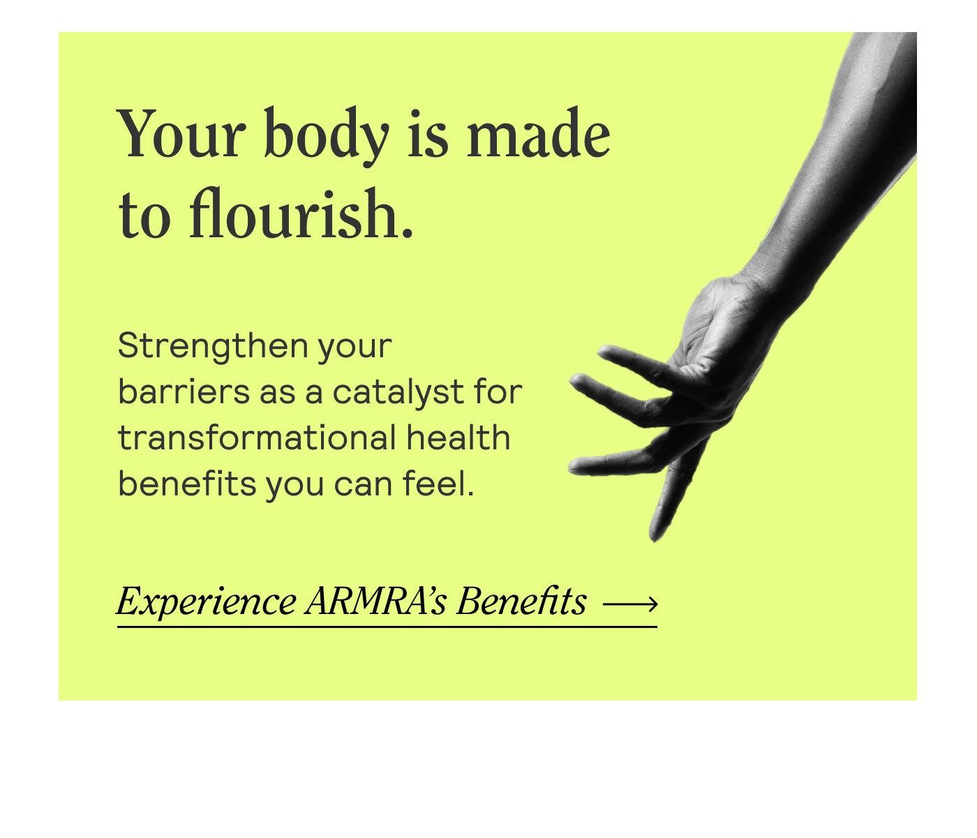 Your body is made to flourish. Strengthen your barriers as a catalyst for transformational health benefits you can feel.  Experience ARMRA's Benefits