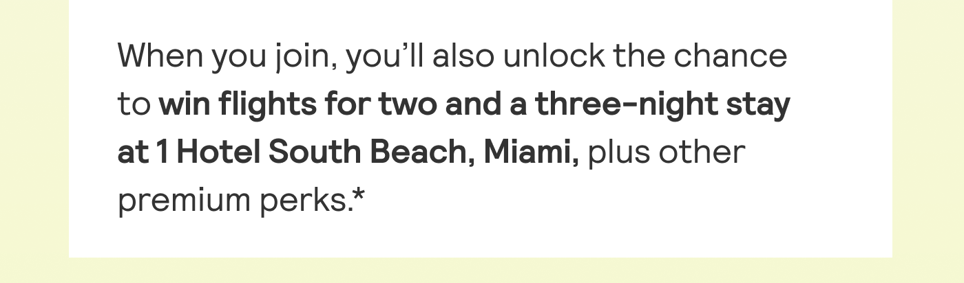 When you join, you'll also unlock the chance to win flights for two and a three-night stay at 1 Hotel South Beach, Miami, plus other premium perks*