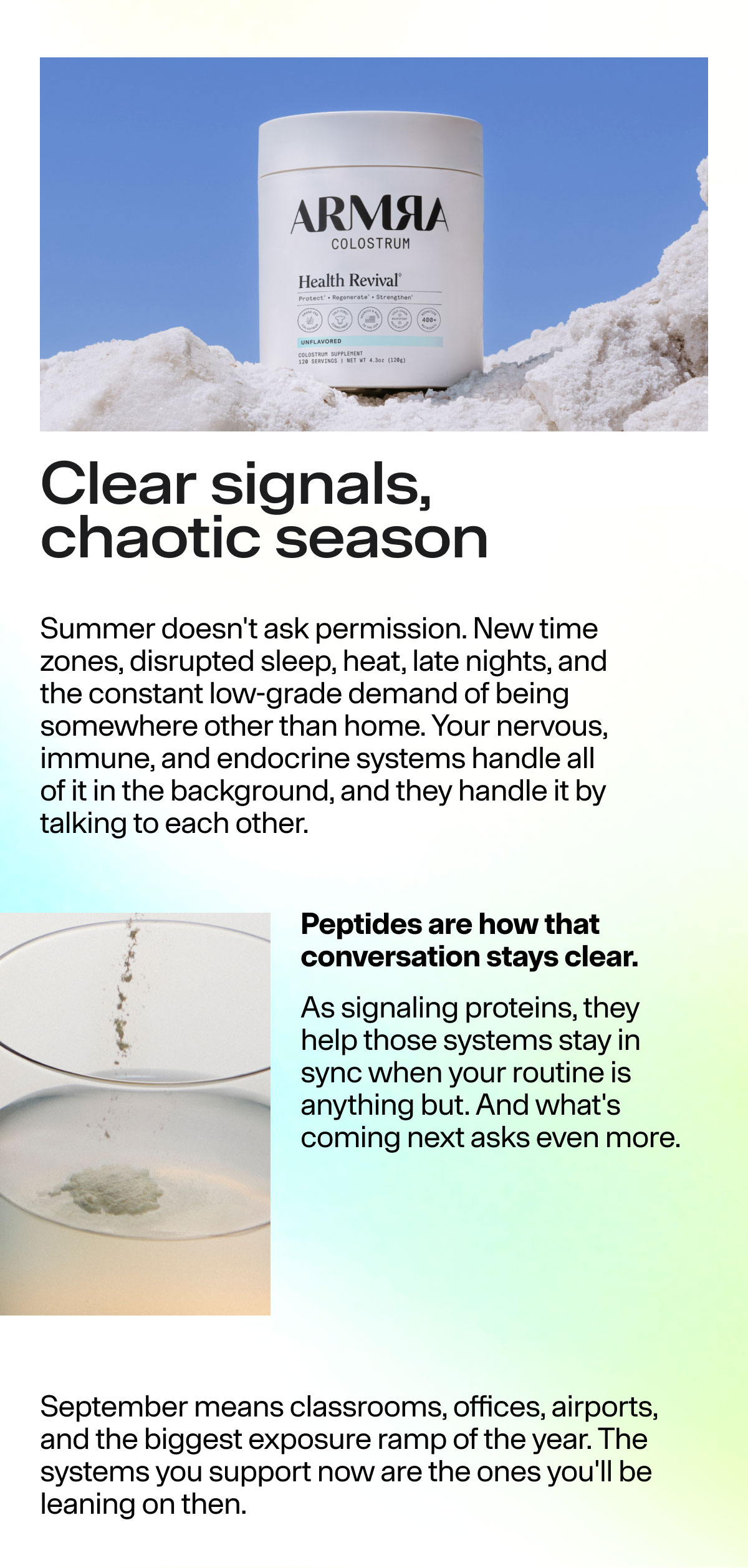 Clear signals, chaotic season Summer doesn't ask permission. New time zones, disrupted sleep, heat, late nights, and the constant low-grade deamnd of being somewhere other than home. Your nervous, immune, and endocrine systems handle all of it in the background, and they handle it by talking to each other. Peptides are how that conversation stays clear. As signaling proteins, they help those systems stay in sync when your routine is anything but. And what's coming next asks even more. September means classrooms, offices, airports and the biggest exposure ramp of the year. The systems you support now are the ones you'll be leaning on then.