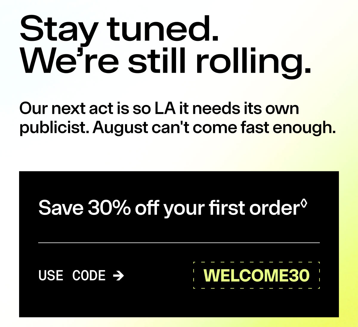Stay tuned. We're still rolling. Our next act is so LA it needs its own publicist. August can't come fast enough. Save 30% off your first order Use Code WELCOME30
