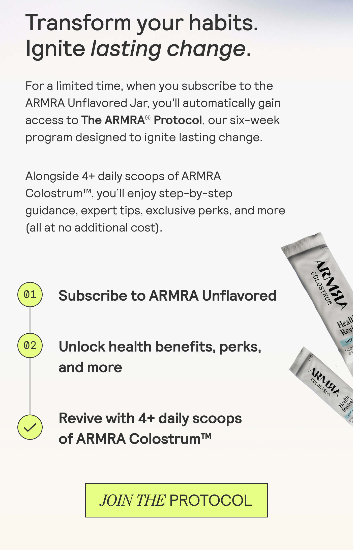 Transform your habits. Ignite lasting change.  For a limited time, when you subscribe to the ARMRA Unflavored Jar, you'll automatically gain access to The ARMRA® Protocol, our six-week program designed to ignite lasting change. Alongside 4+ daily scoops of ARMRA Colostrum™, you'll enjoy step-by-step guidance, expert tips, exclusive perks, and more (all at no additional cost).