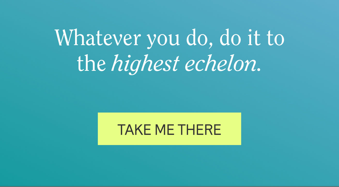 Whatever you do, do it to the highest echelon.