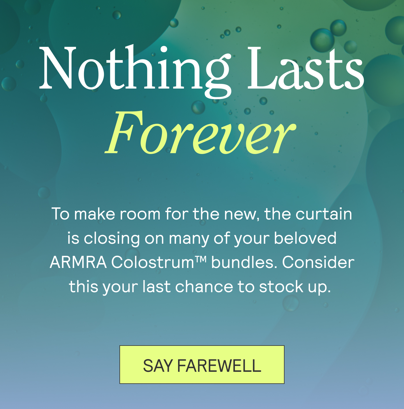 Nothing Lasts Forever. To make room for the new, the curtain is closing on many of your beloved ARMRA Colostrum™ bundles. Consider this your last chance to stock up.