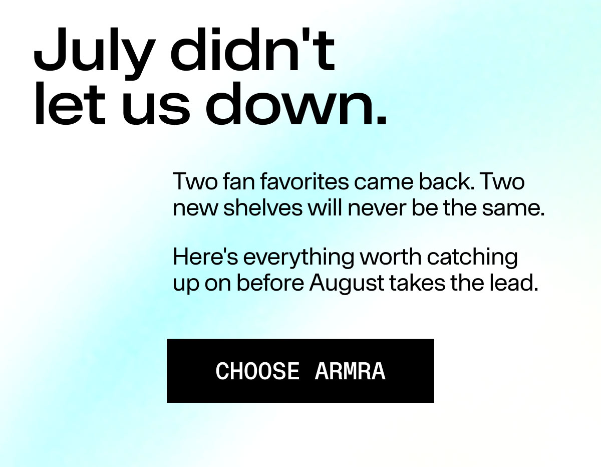 July didn't let us down. Two fan favorites came back. Two new shelves will never be the same. Here's everything worth catching up on before August takes the lead. CHOOSE ARMRA