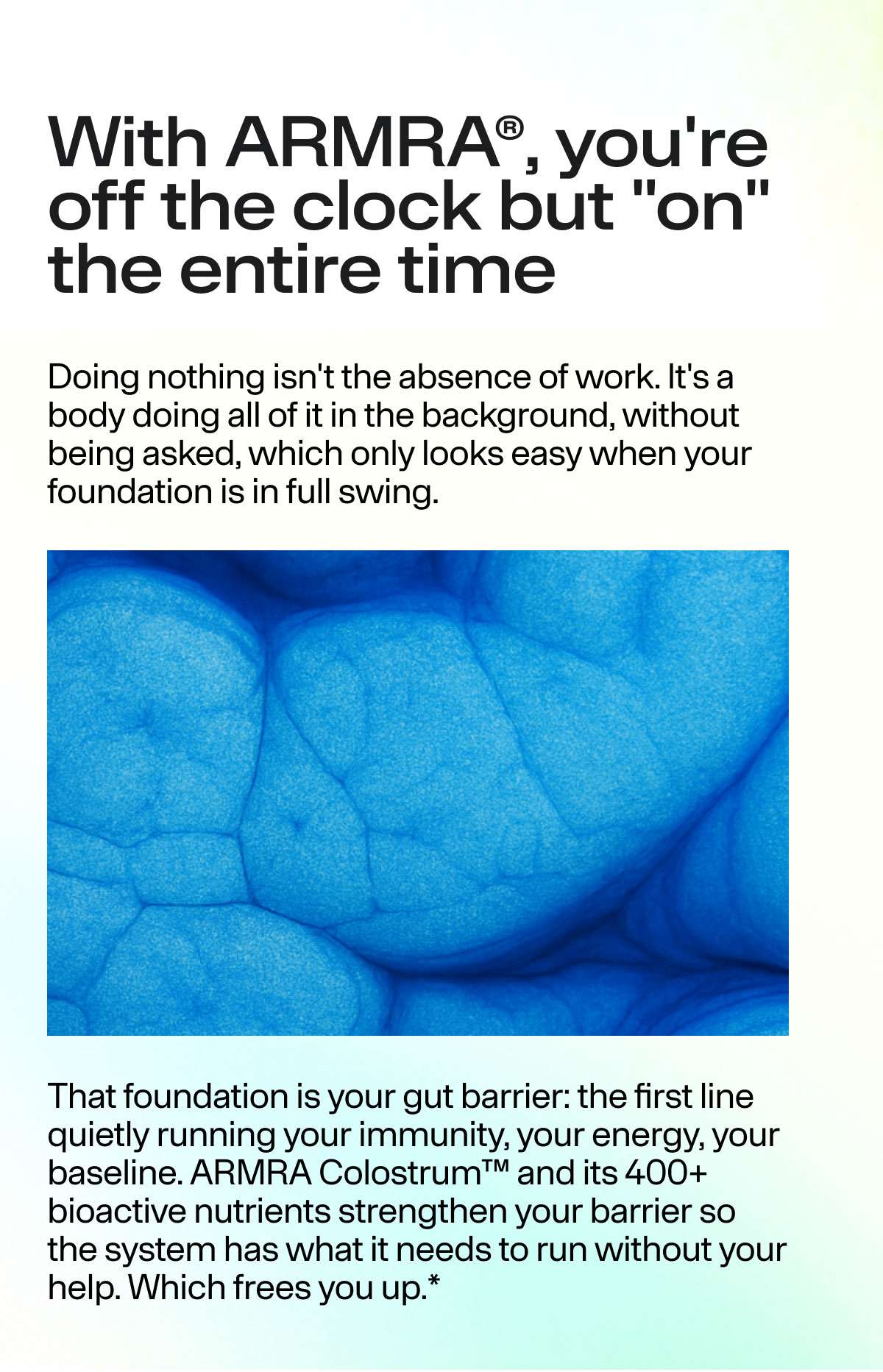 With ARMRA, you're off the clock but "on" the entire time Doing nothing isn't the absence of work. It's a body doing all of it in the background, without being asked, which only looks easy when your foundation is in full swing. That foundation is your gut barrier: the first line quietly running your immunity, your energy, your baseline. ARMRA Colostrum and its 400+ bioactive nutrients strengthen your barrier so the system has what it needs to run without your help. Which frees you up.*