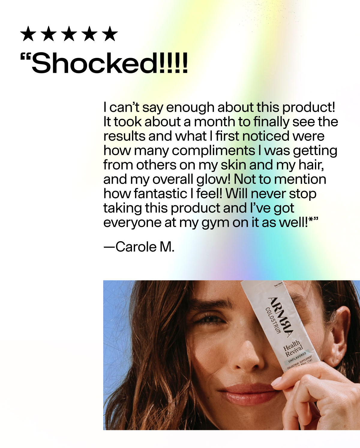 "Shocked!!!! I can't say enough about this product! It took about a month to finally see the results and what I first noticed were how many compliments I was getting from others on my skin and my hair, and my overall glow! Not to mention how fantastic I feel! Will never stop taking this product and I've got everyone at my gym on it as well!*" - Carole M.