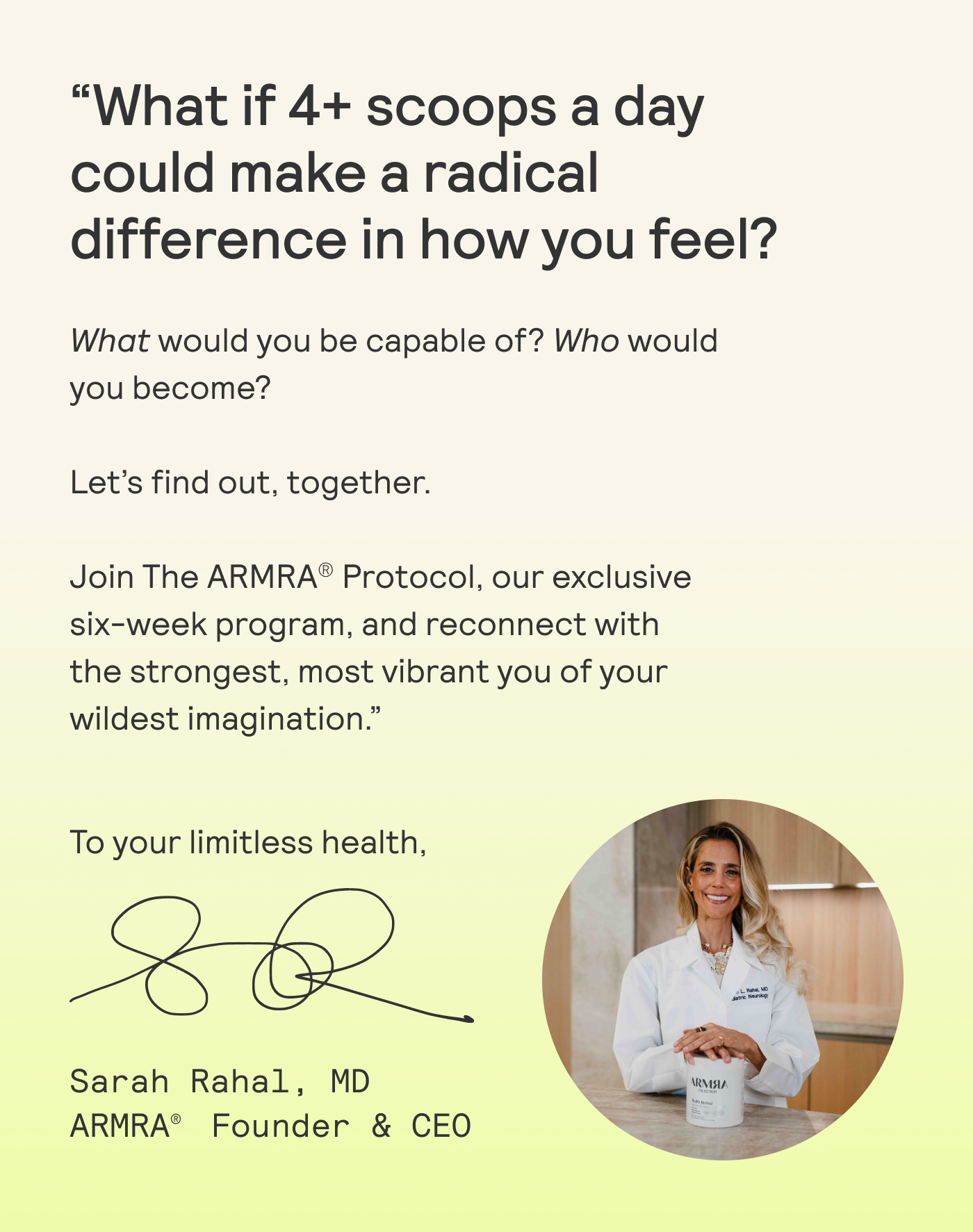 “What if 4+ scoops a day could make a radical difference in how you feel? What would you be capable of?  Who would you become?  Let's find out, together.  Join The ARMRA® Protocol, our exclusive six-week program, and reconnect with the strongest, most vibrant you of your wildest imagination.”