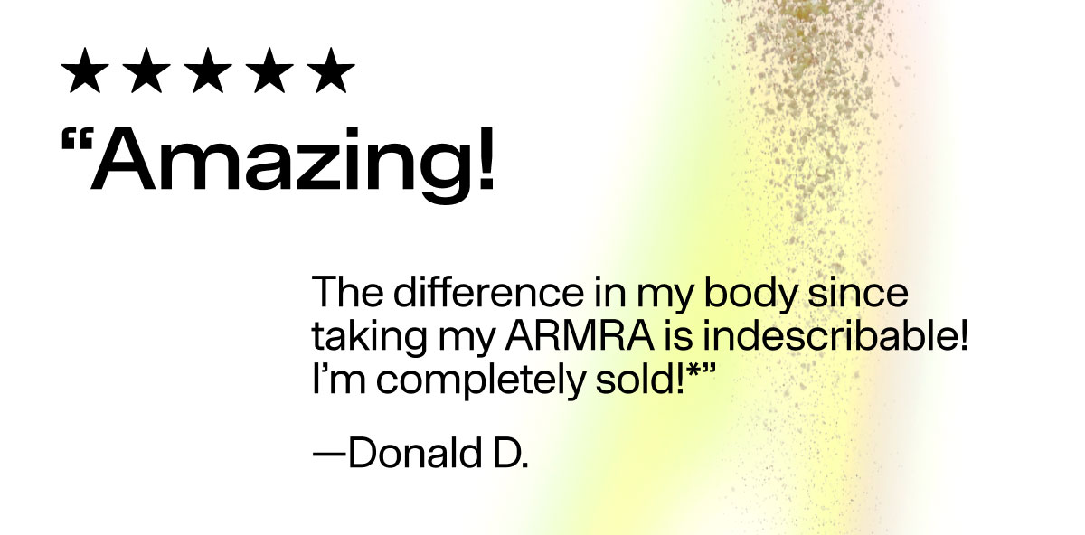 " Amazing! The difference in my body since taking my ARMRA is indescribable! I'm completely sold!*" -Donald D.