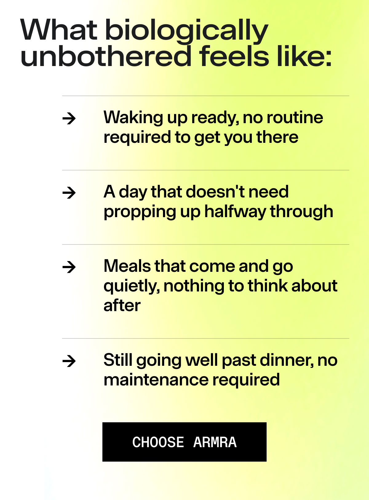What biologically unbothered feels like: Waking up ready, no routine required to get you there A day that doesn't need propping up halfway through Meals that come and go quietly, nothing to think about after Still going well past dinner, no maintenance required CHOOSE ARMRA