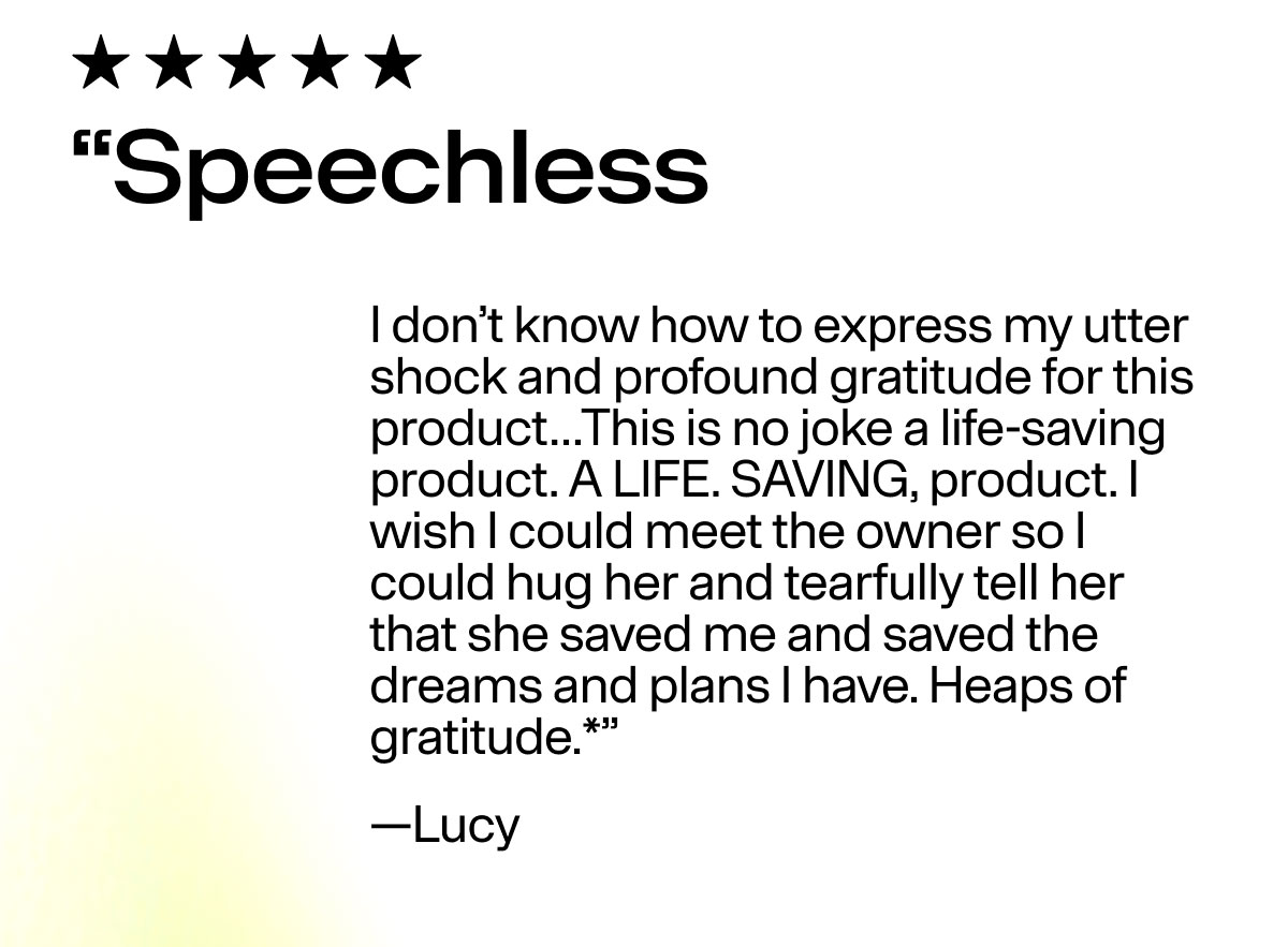 "Speechless I don't know how to express my utter shock and profound gratitude for this product...This is no joke a life-saving product. A LIFE. SAVING, product. I wish I could meet the owner so I could hug her and tearfully tell her that she saved me and saved the dreams and plans I have. Heaps of gratitude.*" -Lucy