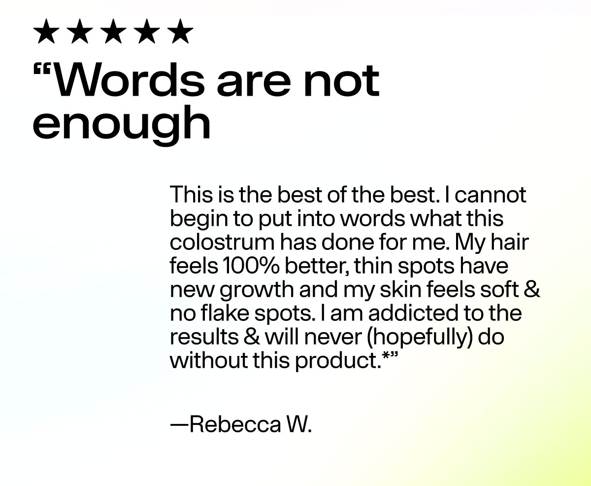 "Words are not enough This is the best of the best. I cannot begin to put into words what this colostrum has done for me. My hair feels 100% better, thin spots have new growth and my skin feels soft & no flake spots. I am addicted to the results & will never (hopefully) do without this product.*" - Rebecca W.