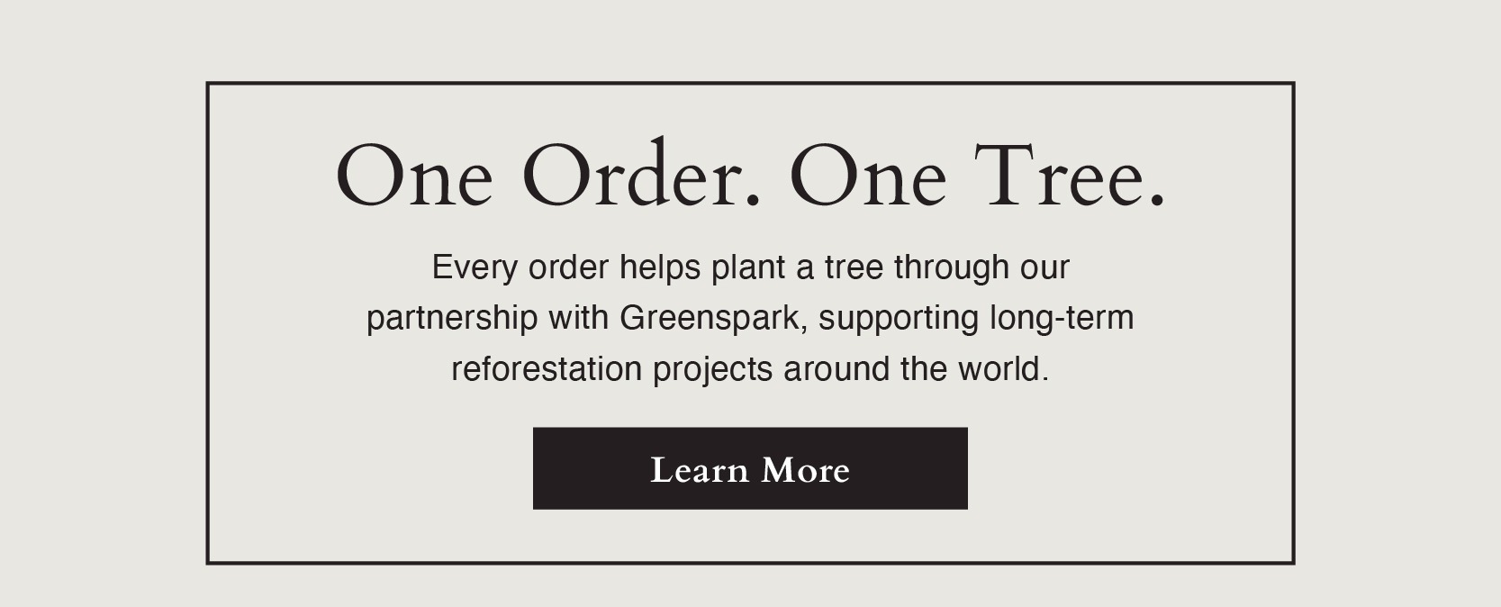 One Order. One Tree. Every order helps plant a tree through our  partnership with Greenspark, supporting long-term  reforestation projects around the world.