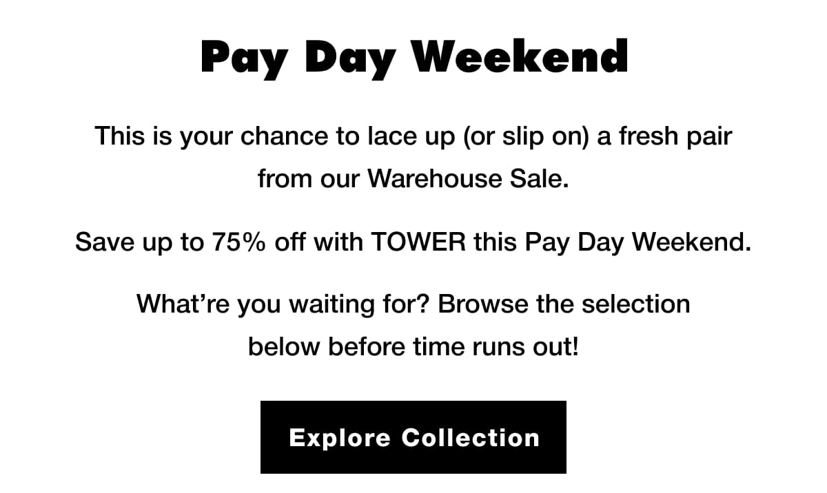 Pay Day Weekend This is your chance to lace up (or slip on) a fresh pair from our Warehouse Sale. Save up to 75% off with TOWER this Pay Day Weekend.... Explore Collection