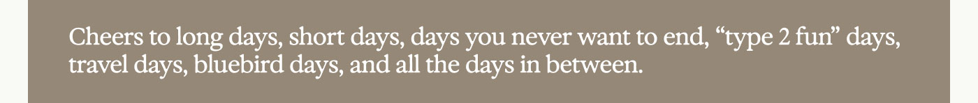Cheers to long days, short days, days you never want to end, “type 2 fun” days, travel days, bluebird days, and all the days in between.