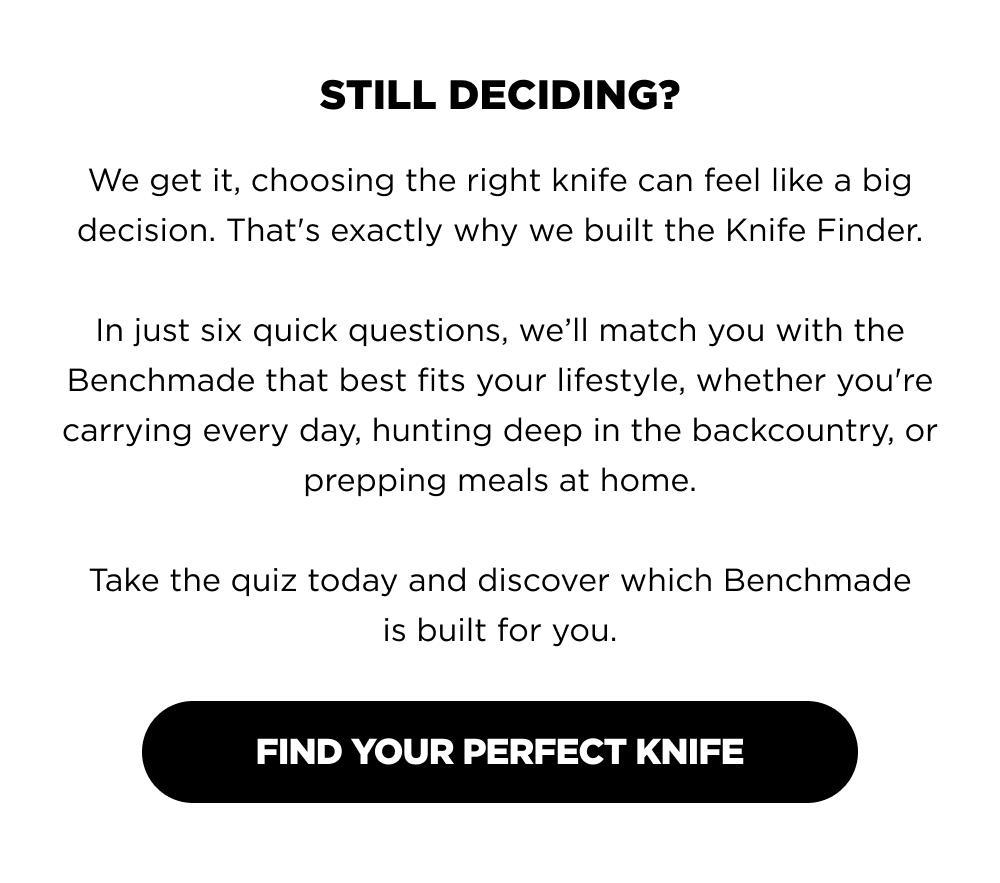 STILL DECIDING? We get it, choosing the right knife can feel like a big decision. That's exactly why we built the Knife Finder.  In just six quick questions, we&rsquo;ll match you with the Benchmade that best fits your lifestyle, whether you're carrying every day, hunting deep in the backcountry, or prepping meals at home.  Take the quiz today and discover which Benchmade is built for you. FIND YOUR PERFECT KNIFE
