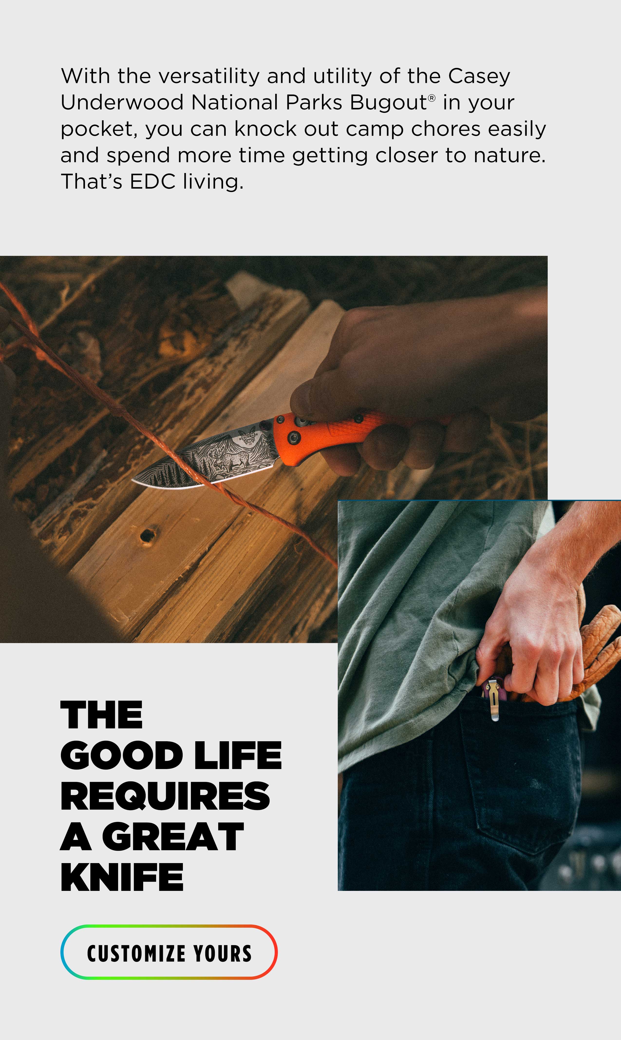 With the versatility and utility of the Casey Underwood National Parks Bugout&reg; in your pocket, you can knock out camp chores easily and spend more time getting closer to nature. That's EDC living. THE GOOD LIFE REQUIRES A GREAT KNIFE [ CUSTOMIZE YOURS ]