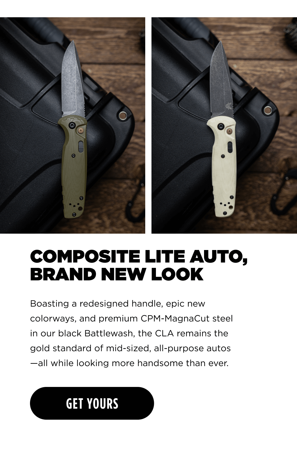 COMPOSITE LITE AUTO, BRAND NEW LOOK. Boasting a redesigned handle, epic new colorways, and premium CPM-MagnaCut steel in our black Battlewash, the CLA remains the gold standard of mid-sized, all-purpose autos &mdash;all while looking more handsome than ever. [ GET YOURS ]