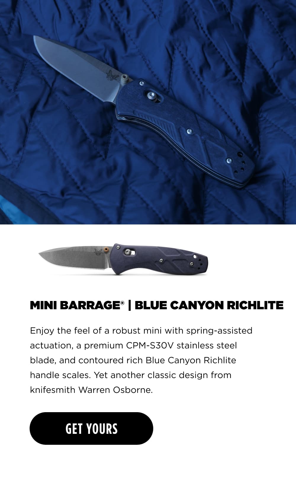 MINI BARRAGE BLUE CANYON RICHLITE Enjoy the feel of a robust mini with spring-assisted actuation, a premium CPM-S30V stainless steel blade, and contoured rich Blue Canyon Richlite handle scales. Yet another classic design from knifesmith Warren Osborne. [ GET YOURS ]