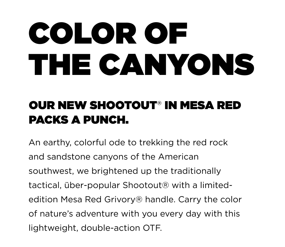 COLOR OF THE CANYONS OUR NEW SHOOTOUT IN MESA RED PACK A PUNCH. An earthy colorful ode to trekking the red rock and sandstone canyons of the American southwest, we brightened up the traditionally tactical, Uber-popular Shootout&reg; with a limited- edition Mesa Red Grivory&reg; handle. Carry the color of nature&rsquo;s adventure with you every day with this lightweight, double-action OTF.