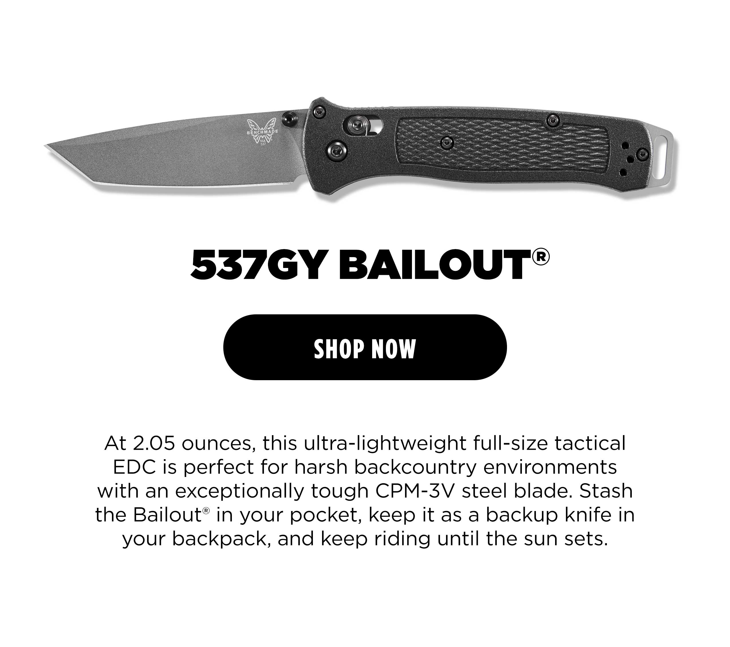 537GY BAILOUT [ SHOP NOW ] At 2.05 ounces, this ultra-lightweight full-size tactical EDC is perfect for harsh backcountry environments with an exceptionally tough CPM-3V steel blade. Stash the Bailout&rdquo; in your pocket, keep it as a backup knife in your backpack, and keep riding until the sun sets.