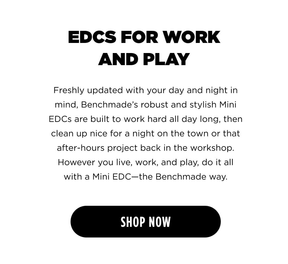 EDCS FOR WORK AND PLAY Freshly updated with your day and night in mind, Benchmade&rsquo;s robust and stylish Mini EDCs are built to work hard all day long, then clean up nice for a night on the town or that after-hours project back in the workshop. However you live, work, and play, do it all with a Mini EDC&mdash;the Benchmade way. [ SHOP NOW ]