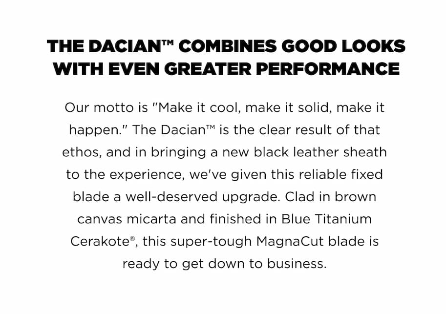 THE DACIAN&trade; COMBINES GOOD LOOKS WITH EVEN GREATER PERFORMANCE Our motto is "Make it cool, make it solid, make it happen.&rdquo; The Dacian&trade; is the clear result of that ethos, and in bringing a new black leather sheath to the experience, we've given this reliable fixed blade a well-deserved upgrade. Clad in brown canvas micarta and finished in Blue Titanium Cerakote&reg;, this super-tough MagnaCut blade is ready to get down to business.