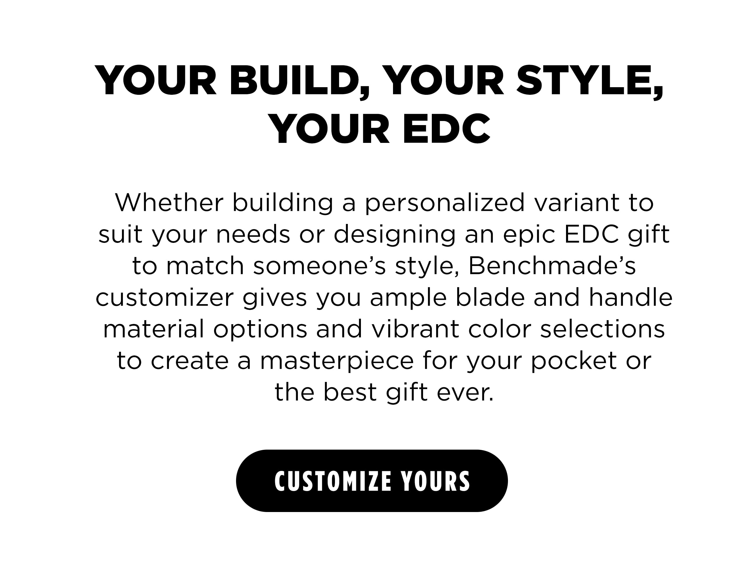 YOUR BUILD, YOUR STYLE,  YOUR EDC Whether building a personalized variant to suit your needs or designing an epic EDC gift to match someone&rsquo;s style, Benchmade&rsquo;s customizer gives you ample blade and handle material options and vibrant color selections to create a masterpiece for your pocket or the best gift ever. [ CUSTOMIZE YOURS ]