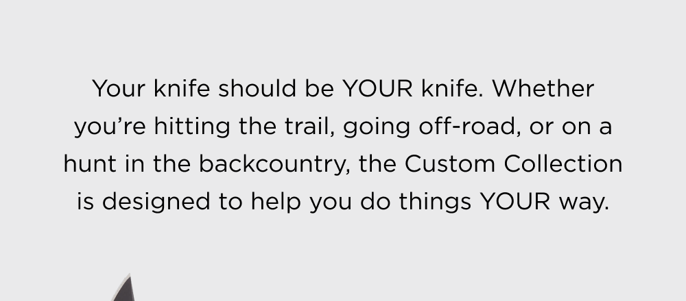 Your knife should be YOUR knife. Whether you&rsquo;re hitting the trail, going off-road, or on a hunt in the backcountry, the Custom Collection is designed to help you do things YOUR way.